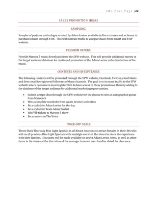 I M C P l a n P a g e | 22
SALES PROMOTION IDEAS
SAMPLING:
Samples of perfume and cologne created by Adam Levine available in Kmart stores and as bonus to
purchases made through SYW. This will increase traffic to and purchases from Kmart and SYW
website.
PREMIUM OFFERS:
Provide Maroon 5 music downloads from the SYW website. This will provide additional entries in
the target audience database for continued promotion of the Adam Levine collection to fans of his
music.
CONTESTS AND SWEEPSTAKES
The following contests will be promoted through the SYW website, Facebook, Twitter, email blasts
and direct mail to registered followers of these channels. The goal is to increase traffic to the SYW
website where consumers must register first to have access to these promotions, thereby adding to
the database of the target audience for additional marketing opportunities.
 Submit design ideas through the SYW website for the chance to win an autographed guitar
from Maroon 5
 Win a complete wardrobe from Adam Levine’s collection
 Be a stylist for Adam Levine for the day
 Be a stylist for Team Adam finalist
 Win VIP tickets to Maroon 5 show
 Be a runner on The Voice
PRICE-OFF DEALS
Throw Back Thursday Blue Light Specials in all Kmart locations to attract females in their 40s who
will recall previous Blue Light Specials with nostalgia and visit the stores to share the experience
with their families. Discounts will be made available on select Adam Levine items, as well as other
items in the stores at the discretion of the manager to move merchandise slated for clearance.
 