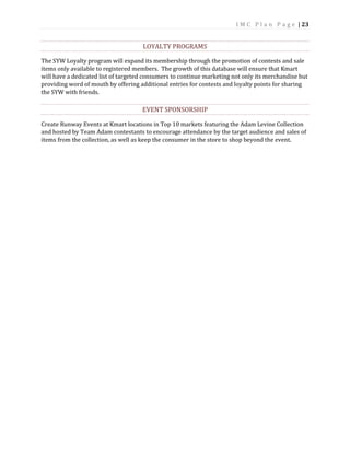 I M C P l a n P a g e | 23
LOYALTY PROGRAMS
The SYW Loyalty program will expand its membership through the promotion of contests and sale
items only available to registered members. The growth of this database will ensure that Kmart
will have a dedicated list of targeted consumers to continue marketing not only its merchandise but
providing word of mouth by offering additional entries for contests and loyalty points for sharing
the SYW with friends.
EVENT SPONSORSHIP
Create Runway Events at Kmart locations in Top 10 markets featuring the Adam Levine Collection
and hosted by Team Adam contestants to encourage attendance by the target audience and sales of
items from the collection, as well as keep the consumer in the store to shop beyond the event.
 