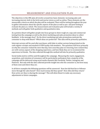 I M C P l a n P a g e | 24
MEASUREMENT AND EVALUATION PLAN
The objectives in this IMC plan all revolve around two basic elements: increasing sales and
increasing interest, both in the brick and mortar stores as well as online. These elements are the
measurable criteria on which the plan will be evaluated. There will be testing throughout the year
to gather information about the specific aspects of the plan as well as pre- and post-testing to
evaluate the plan as a whole. The measurement and evaluation plan will include a variety of
methods and will gather both qualitative and quantitative data.
As a pretest, Kmart will gather people into focus groups to show rough art, copy and commercial
testing from the campaign as well as the direct marketing and sales promotion ideas to collect
feedback. Is the message clear? Do the direct marketing and sales promotions motivate the
consumer to shop with Kmart? Which ideas are preferred? This data will be primarily qualitative.
Intercept surveys will be used after purchases, with links to online surveys being printed on the
cash register receipts and emailed to SYW loyalty club members. The questions will focus primarily
on why the consumer visited the store that day, how soon they plan on returning, how content they
are with various aspects of the shopping experience, and how likely they are to recommend the
experience to friends. The data collected through this method will also be primarily qualitative.
Social media metrics will be used throughout the campaign. Measuring the reach, engagement,
acquisition, and retention of consumers will be particularly useful given that a majority of the
campaign will be delivered using social media channels like Facebook, Twitter, Instagram and
Pinterest. Not only with the data collected provide insight into who the consumer is, but how many
of them exist and where they are.
In all three examples the following questions will be answered: How fast did that fan or follower
move through the sales funnel? How much money did they spend? How often did they return?
How active are they in sharing the message? This will allow Kmart to make any necessary
adjustments to future campaigns.
 