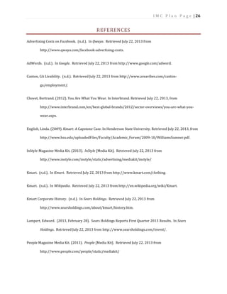 I M C P l a n P a g e | 26
REFERENCES
Advertising Costs on Facebook. (n.d.). In Qwaya. Retrieved July 22, 2013 from
http://www.qwaya.com/facebook-advertising-costs.
AdWords. (n.d.). In Google. Retrieved July 22, 2013 from http://www.google.com/adword.
Canton, GA Livability. (n.d.). Retrieved July 22, 2013 from http://www.areavibes.com/canton-
ga/employment/.
Chovet, Bertrand. (2012). You Are What You Wear. In Interbrand. Retrieved July 22, 2013, from
http://www.interbrand.com/en/best-global-brands/2012/sector-overviews/you-are-what-you-
wear.aspx.
English, Linda. (2009). Kmart: A Capstone Case. In Henderson State University. Retrieved July 22, 2013, from
http://www.hsu.edu/uploadedFiles/Faculty/Academic_Forum/2009-10/WilliamsSumner.pdf.
InStyle Magazine Media Kit. (2013). InStyle [Media Kit]. Retrieved July 22, 2013 from
http://www.instyle.com/instyle/static/advertising/mediakit/instyle/
Kmart. (n.d.). In Kmart. Retrieved July 22, 2013 from http://www.kmart.com/clothing.
Kmart. (n.d.). In Wikipedia. Retrieved July 22, 2013 from http://en.wikipedia.org/wiki/Kmart.
Kmart Corporate History. (n.d.). In Sears Holdings. Retrieved July 22, 2013 from
http://www.searsholdings.com/about/kmart/history.htm.
Lampert, Edward. (2013, February 28). Sears Holdings Reports First Quarter 2013 Results. In Sears
Holdings. Retrieved July 22, 2013 from http://www.searsholdings.com/invest/.
People Magazine Media Kit. (2013). People [Media Kit]. Retrieved July 22, 2013 from
http://www.people.com/people/static/mediakit/
 