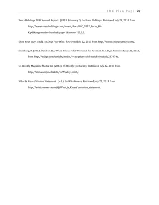 I M C P l a n P a g e | 27
Sears Holdings 2012 Annual Report. (2013, February 2). In Sears Holdings. Retrieved July 22, 2013 from
http://www.searsholdings.com/invest/docs/SHC_2012_Form_10-
K.pdf#pagemode=thumbs&page=1&zoom=100,0,0.
Shop Your Way. (n.d). In Shop Your Way. Retrieved July 22, 2013 from http://www.shopyourway.com/.
Steinberg, B. (2012, October 21). TV Ad Prices: 'Idol' No Match for Football. In AdAge. Retrieved July 22, 2013,
from http://adage.com/article/media/tv-ad-prices-idol-match-football/237874/.
Us Weekly Magazine Media Kit. (2013). Us Weekly [Media Kit]. Retrieved July 22, 2013 from
http://srds.com/mediakits/UsWeekly-print/.
What Is Kmart Mission Statement. (n.d.). In WikiAnswers. Retrieved July 22, 2013 from
http://wiki.answers.com/Q/What_is_Kmart's_mission_statement.
 
