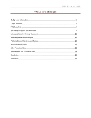 I M C P l a n P a g e | 2
TABLE OF CONTENTS
Background Information 3
Target Audience 6
SWOT Analysis 7
Marketing Strategies and Objectives 9
Integrated Creative Strategy Statement 11
Media Objectives and Strategies 15
Public Relations Objectives and Tactics 18
Direct Marketing Ideas 20
Sales Promotion Ideas 22
Measurement and Evaluation Plan 24
Conclusion 25
References 26
 