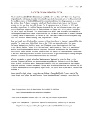 I M C P l a n P a g e | 3
BACKGROUND INFORMATION
Kmart was founded in 1962, but its roots go back to the five and dime store days when they were
originally called S.S. Kresge. Founder Sebastian Kresge started his retail career working for a local
five and dime stores in the late 1800’s and then transitioned into a traveling salesmen, as so many
did in those days. A chance encounter with Frank Woolworth motivated him to start his own
version of a five and dime store, S.S. Kresge. The Kresge stores grew to 85 stores by 1912 and
annual revenue of over $10 million.1 Kresge stores rode the war and subsequent depression wave
by providing home goods and jobs. As the economy grew, Kresge store prices rose to respond to
the cost of supply and demand. Print advertising started, which grew in to radio and television as
technology advanced in the 1960s. About this time, the first Kmart was opened to address the need
to revamp the retail organization. By the end of 1962, there were 18 Kmart storefronts generating
over $483 million in revenue and, by 1966, they reached $1 billion.
Slow and steady growth followed the economy as Kmart introduced its signature logo and blue light
specials. The corporation shifted their focus in the 1990’s and acquired retailers like Sports
Authority, Waldenbooks, Builders Square and OfficeMax ,rather than investing in the Kmart
brand. 2Kmart filed for Chapter 11 in 2003 and hasn’t really recovered. Their focus is disjointed
and the brand has lost its value with the consumer. The public perception is that the stores are
disorganized, under stocked, unkempt, poorly staffed, and overpriced compared to the competition
in the area. With the purchase of Sears the brand continues to spiral into insignificance by failing to
establish a cohesive and consistent experience for the consumer.
What is interesting to note is when Sam Walton started Walmart, he looked to Kmart as the
example. Since then, Walmart has continuously trounced Kmart. Walmart strategically placed
stores in small, rural towns where the competition didn’t exist and concentrated on reaching the
blue collar audience. Another competitor, Target, went after the middle class, and everyone else fell
to Kmart. Once Walmart started opening super centers, the gloves were off and Kmart couldn’t find
its niche. 3
Kmart identifies their primary competitors as Walmart, Target, Kohl's, J.C. Penney, Macy's, The
Home Depot, Lowe's, Best Buy and Amazon. Home Depot and Lowe's are major competitors for
1 Kmart Corporate History. (n.d.). In Sears Holdings. Retrieved July 22, 2013 from
http://www.searsholdings.com/about/kmart/history.htm.
2 Kmart. (n.d.). In Wikipedia. Retrieved July 22, 2013 from http://en.wikipedia.org/wiki/Kmart.
3 English, Linda. (2009). Kmart: A Capstone Case. In Henderson State University. Retrieved July 22, 2013, from
http://www.hsu.edu/uploadedFiles/Faculty/Academic_Forum/2009-10/WilliamsSumner.pdf.
 