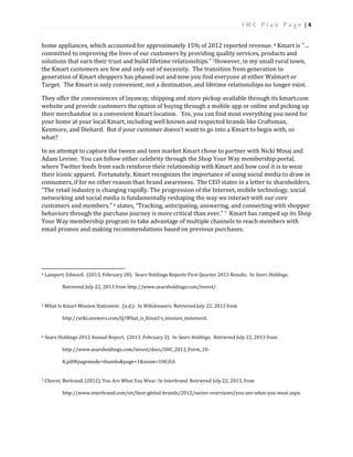 I M C P l a n P a g e | 4
home appliances, which accounted for approximately 15% of 2012 reported revenue. 4 Kmart is "…
committed to improving the lives of our customers by providing quality services, products and
solutions that earn their trust and build lifetime relationships." 5However, in my small rural town,
the Kmart customers are few and only out of necessity. The transition from generation to
generation of Kmart shoppers has phased out and now you find everyone at either Walmart or
Target. The Kmart is only convenient, not a destination, and lifetime relationships no longer exist.
They offer the conveniences of layaway, shipping and store pickup available through its kmart.com
website and provide customers the option of buying through a mobile app or online and picking up
their merchandise in a convenient Kmart location. Yes, you can find most everything you need for
your home at your local Kmart, including well known and respected brands like Craftsman,
Kenmore, and Diehard. But if your customer doesn’t want to go into a Kmart to begin with, so
what?
In an attempt to capture the tween and teen market Kmart chose to partner with Nicki Minaj and
Adam Levine. You can follow either celebrity through the Shop Your Way membership portal,
where Twitter feeds from each reinforce their relationship with Kmart and how cool it is to wear
their iconic apparel. Fortunately, Kmart recognizes the importance of using social media to draw in
consumers, if for no other reason than brand awareness. The CEO states in a letter to shareholders,
“The retail industry is changing rapidly. The progression of the Internet, mobile technology, social
networking and social media is fundamentally reshaping the way we interact with our core
customers and members.” 6 states, “Tracking, anticipating, answering, and connecting with shopper
behaviors through the purchase journey is more critical than ever.” 7 Kmart has ramped up its Shop
Your Way membership program to take advantage of multiple channels to reach members with
email promos and making recommendations based on previous purchases.
4 Lampert, Edward. (2013, February 28). Sears Holdings Reports First Quarter 2013 Results. In Sears Holdings.
Retrieved July 22, 2013 from http://www.searsholdings.com/invest/.
5 What Is Kmart Mission Statement. (n.d.). In WikiAnswers. Retrieved July 22, 2013 from
http://wiki.answers.com/Q/What_is_Kmart's_mission_statement.
6 Sears Holdings 2012 Annual Report. (2013, February 2). In Sears Holdings. Retrieved July 22, 2013 from
http://www.searsholdings.com/invest/docs/SHC_2012_Form_10-
K.pdf#pagemode=thumbs&page=1&zoom=100,0,0.
7 Chovet, Bertrand. (2012). You Are What You Wear. In Interbrand. Retrieved July 22, 2013, from
http://www.interbrand.com/en/best-global-brands/2012/sector-overviews/you-are-what-you-wear.aspx.
 