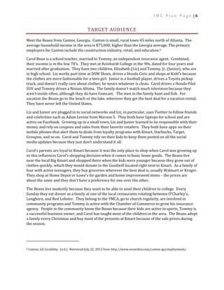 I M C P l a n P a g e | 6
TARGET AUDIENCE
Meet the Beans from Canton, Georgia. Canton is small, rural town 45 miles north of Atlanta. The
average household income in the area is $75,000, higher than the Georgia average. The primary
employers for Canton include the construction industry, retail, and education.8
Carol Bean is a school teacher, married to Tommy, an independent insurance agent. Combined,
their income is in the low 70’s. They met at Reinhardt College in the 90s, dated for four years and
married after graduation. They have two children, Elizabeth (Liz) and Tommy, Jr. (Junior), who are
in high school. Liz works part time at DSW Shoes, drives a Honda Civic and shops at Kohl’s because
the clothes are more fashionable for a teen girl. Junior is a football player, drives a Toyota pickup
truck, and doesn’t really care about clothes; he wears whatever is clean. Carol drives a Honda Pilot
SUV and Tommy drives a Nissan Altima. The family doesn’t watch much television because they
aren’t inside often, although they do have Comcast. The men in the family hunt and fish. For
vacation the Beans go to the beach or the lake, wherever they get the best deal for a vacation rental.
They have never left the United States.
Liz and Junior are plugged in to social networks and Liz, in particular, uses Twitter to follow friends
and celebrities such as Adam Levine from Maroon 5. They both have laptops for school and are
active on Facebook. Growing up in a small town, Liz and Junior learned to be responsible with their
money and rely on coupons and sales from their favorite retailers. They both have apps on their
mobile phones that alert them to deals from loyalty programs with Kmart, Starbucks, Target,
Groupon, and so on. Carol and Tommy rely on their kids to keep them posted on all the social
media updates because they just don’t understand it all.
Carol’s parents are loyal to Kmart because it was the only place to shop when Carol was growing up
so this influences Carol’s shopping decision when it comes to basic home goods. The Beans live
near the local Big Kmart and shopped there when the kids were younger because they grew out of
clothes quickly, which they would donate to the Goodwill located right next to Kmart. As a family of
four with active teenagers, they buy groceries wherever the best deal is, usually Walmart or Kroger.
They shop at Home Depot or Lowe’s for garden and home improvement items – the prices are
about the same and they don’t have a preference for one over the other.
The Beans live modestly because they want to be able to send their children to college. Every
Sunday they eat dinner as a family at one of the local restaurants rotating between O’Charley’s,
Longhorn, and Red Lobster. They belong to the YMCA, go to church regularly, are involved in
community programs and Tommy is active with the Chamber of Commerce to grow his insurance
agency. People in the community know the Beans because their kids are active in sports, Tommy is
a successful business owner, and Carol has taught most of the children in the area. The Beans adopt
a family every Christmas and buy most of the presents at Kmart because of the sale prices during
the season.
8 Canton, GA Livability. (n.d.). Retrieved July 22, 2013 from http://www.areavibes.com/canton-ga/employment/.
 