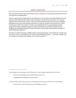 I M C P l a n P a g e | 7
SWOT ANALYSIS
Over the last few weeks I have visited Kmart and its competitors to reacquaint myself with the store
and experience shopping there.
There is a great deal of insight into the orb of Kmart in a recent letter to the Shareholders from the
Chairman and Chief Executive Officer, Edward Lampert, dated February 28, 2013. Mr. Lampert
addresses the need for improvement, "Our recent financial performance has not been acceptable,
although we have seen some positive momentum as sales per member increased and our online
business grew 20% in the quarter.” He goes on to identify the focus on growing their loyalty
program by saying, "During the quarter, we have accelerated our activity to transform Sears
Holdings into a leading Integrated Retailer that fosters relationships with members through our
SHOP YOUR WAY platform.” 9
From here I started to develop a SWOT analysis and marketing plan. Fortunately, Mr. Lampert sees
the need to evolve. In his February 28th letter to Shareholders he states, “… if we don't change, and
if our talent can't adapt to that change, we won't be successful.” 10
9 Sears Holdings 2012 Annual Report. (2013, February 2). In Sears Holdings. Retrieved July 22, 2013 from
http://www.searsholdings.com/invest/docs/SHC_2012_Form_10-
K.pdf#pagemode=thumbs&page=1&zoom=100,0,0.
10 Lampert, Edward. (2013, February 28). Sears Holdings Reports First Quarter 2013 Results. In Sears Holdings.
Retrieved July 22, 2013 from http://www.searsholdings.com/invest/.
 