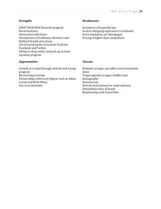I M C P l a n P a g e | 8
Strengths
SHOP YOUR WAY Rewards program
Rural locations
Association with Sears
Introduction of Craftsman, Kenmore and
DieHard brands into stores
Use of social media, to include YouTube,
Facebook and Twitter
Ability to shop online and pick up in store
Layaway program
Opportunities
Growth in e-retail through website and loyalty
program
Recovering economy
Partnerships with iconic figures such as Adam
Levine and Nicki Minaj
Use of social media
Weaknesses
Inventory is frequently low
In store shopping experience is lackluster
Store employees are disengaged
Pricing is higher than competitors
Threats
Walmart is larger and offers more household
items
Target appeals to upper middle class
demographic
Amazon.com
Overall environment for retail industry
Diminished value of brand
Relationship with Paula Deen
 