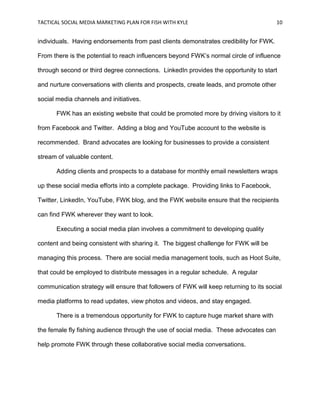 TACTICAL SOCIAL MEDIA MARKETING PLAN FOR FISH WITH KYLE 10
individuals. Having endorsements from past clients demonstrates credibility for FWK.
From there is the potential to reach influencers beyond FWK’s normal circle of influence
through second or third degree connections. LinkedIn provides the opportunity to start
and nurture conversations with clients and prospects, create leads, and promote other
social media channels and initiatives.
FWK has an existing website that could be promoted more by driving visitors to it
from Facebook and Twitter. Adding a blog and YouTube account to the website is
recommended. Brand advocates are looking for businesses to provide a consistent
stream of valuable content.
Adding clients and prospects to a database for monthly email newsletters wraps
up these social media efforts into a complete package. Providing links to Facebook,
Twitter, LinkedIn, YouTube, FWK blog, and the FWK website ensure that the recipients
can find FWK wherever they want to look.
Executing a social media plan involves a commitment to developing quality
content and being consistent with sharing it. The biggest challenge for FWK will be
managing this process. There are social media management tools, such as Hoot Suite,
that could be employed to distribute messages in a regular schedule. A regular
communication strategy will ensure that followers of FWK will keep returning to its social
media platforms to read updates, view photos and videos, and stay engaged.
There is a tremendous opportunity for FWK to capture huge market share with
the female fly fishing audience through the use of social media. These advocates can
help promote FWK through these collaborative social media conversations.
 