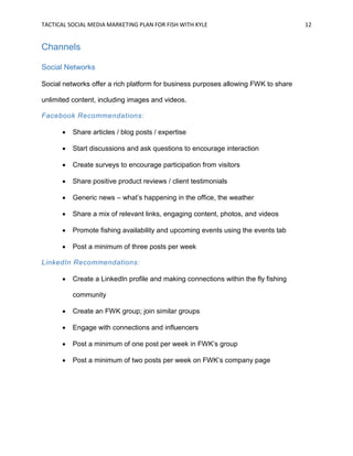 TACTICAL SOCIAL MEDIA MARKETING PLAN FOR FISH WITH KYLE 12
Channels
Social Networks
Social networks offer a rich platform for business purposes allowing FWK to share
unlimited content, including images and videos.
Facebook Recommendations:
 Share articles / blog posts / expertise
 Start discussions and ask questions to encourage interaction
 Create surveys to encourage participation from visitors
 Share positive product reviews / client testimonials
 Generic news – what’s happening in the office, the weather
 Share a mix of relevant links, engaging content, photos, and videos
 Promote fishing availability and upcoming events using the events tab
 Post a minimum of three posts per week
LinkedIn Recommendations:
 Create a LinkedIn profile and making connections within the fly fishing
community
 Create an FWK group; join similar groups
 Engage with connections and influencers
 Post a minimum of one post per week in FWK’s group
 Post a minimum of two posts per week on FWK’s company page
 