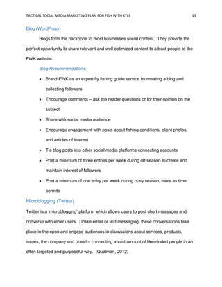 TACTICAL SOCIAL MEDIA MARKETING PLAN FOR FISH WITH KYLE 13
Blog (WordPress)
Blogs form the backbone to most businesses social content. They provide the
perfect opportunity to share relevant and well optimized content to attract people to the
FWK website.
Blog Recommendations:
 Brand FWK as an expert fly fishing guide service by creating a blog and
collecting followers
 Encourage comments – ask the reader questions or for their opinion on the
subject
 Share with social media audience
 Encourage engagement with posts about fishing conditions, client photos,
and articles of interest
 Tie blog posts into other social media platforms connecting accounts
 Post a minimum of three entries per week during off season to create and
maintain interest of followers
 Post a minimum of one entry per week during busy season, more as time
permits
Microblogging (Twitter)
Twitter is a ‘microblogging’ platform which allows users to post short messages and
converse with other users. Unlike email or text messaging, these conversations take
place in the open and engage audiences in discussions about services, products,
issues, the company and brand – connecting a vast amount of likeminded people in an
often targeted and purposeful way. (Qualman, 2012)
 