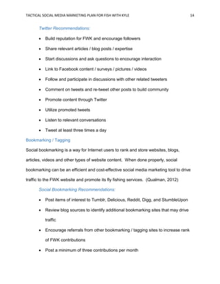 TACTICAL SOCIAL MEDIA MARKETING PLAN FOR FISH WITH KYLE 14
Twitter Recommendations:
 Build reputation for FWK and encourage followers
 Share relevant articles / blog posts / expertise
 Start discussions and ask questions to encourage interaction
 Link to Facebook content / surveys / pictures / videos
 Follow and participate in discussions with other related tweeters
 Comment on tweets and re-tweet other posts to build community
 Promote content through Twitter
 Utilize promoted tweets
 Listen to relevant conversations
 Tweet at least three times a day
Bookmarking / Tagging
Social bookmarking is a way for Internet users to rank and store websites, blogs,
articles, videos and other types of website content. When done properly, social
bookmarking can be an efficient and cost-effective social media marketing tool to drive
traffic to the FWK website and promote its fly fishing services. (Qualman, 2012)
Social Bookmarking Recommendations:
 Post items of interest to Tumblr, Delicious, Reddit, Digg, and StumbleUpon
 Review blog sources to identify additional bookmarking sites that may drive
traffic
 Encourage referrals from other bookmarking / tagging sites to increase rank
of FWK contributions
 Post a minimum of three contributions per month
 