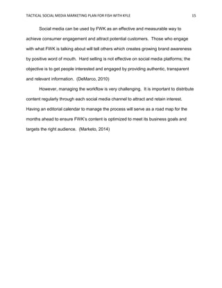 TACTICAL SOCIAL MEDIA MARKETING PLAN FOR FISH WITH KYLE 15
Social media can be used by FWK as an effective and measurable way to
achieve consumer engagement and attract potential customers. Those who engage
with what FWK is talking about will tell others which creates growing brand awareness
by positive word of mouth. Hard selling is not effective on social media platforms; the
objective is to get people interested and engaged by providing authentic, transparent
and relevant information. (DeMarco, 2010)
However, managing the workflow is very challenging. It is important to distribute
content regularly through each social media channel to attract and retain interest.
Having an editorial calendar to manage the process will serve as a road map for the
months ahead to ensure FWK’s content is optimized to meet its business goals and
targets the right audience. (Marketo, 2014)
 