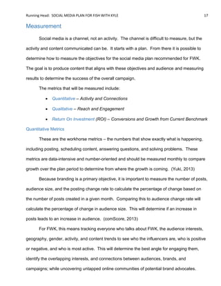 Running Head: SOCIAL MEDIA PLAN FOR FISH WITH KYLE 17
Measurement
Social media is a channel, not an activity. The channel is difficult to measure, but the
activity and content communicated can be. It starts with a plan. From there it is possible to
determine how to measure the objectives for the social media plan recommended for FWK.
The goal is to produce content that aligns with these objectives and audience and measuring
results to determine the success of the overall campaign.
The metrics that will be measured include:
 Quantitative – Activity and Connections
 Qualitative – Reach and Engagement
 Return On Investment (ROI) – Conversions and Growth from Current Benchmark
Quantitative Metrics
These are the workhorse metrics – the numbers that show exactly what is happening,
including posting, scheduling content, answering questions, and solving problems. These
metrics are data-intensive and number-oriented and should be measured monthly to compare
growth over the plan period to determine from where the growth is coming. (Yuki, 2013)
Because branding is a primary objective, it is important to measure the number of posts,
audience size, and the posting change rate to calculate the percentage of change based on
the number of posts created in a given month. Comparing this to audience change rate will
calculate the percentage of change in audience size. This will determine if an increase in
posts leads to an increase in audience. (comScore, 2013)
For FWK, this means tracking everyone who talks about FWK, the audience interests,
geography, gender, activity, and content trends to see who the influencers are, who is positive
or negative, and who is most active. This will determine the best angle for engaging them,
identify the overlapping interests, and connections between audiences, brands, and
campaigns; while uncovering untapped online communities of potential brand advocates.
 