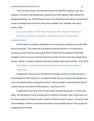 SOCIAL MEDIA PLAN FOR FISH WITH KYLE 18
There are many things in social media that can be quantified: followers, likes, fans,
retweets, comments, click-through rates, referrals to the FWK website, traffic coming from
targeted geographic, etc. It is finding the correct mix of these items that allow for measurement
of how to leverage word-of-mouth to drive brand credibility, and, ultimately new clients.
(Evans, 2008)
Quantitative Metrics: Post Rate, Response Rate, Website Traffic, and
Number of Followers/Likes/Fans, Retweets/Shares, and Comments
Qualitative Metrics
Reach metrics are all about quantifying who is hearing the message and how the FWK
brand is perceived. They determine how large the potential audience is, at what rate it’s
increasing, and the sentiment surrounding FWK to define what the audience really thinks.
Qualitative metrics have an emotional component to them and show how many people had a
positive, neutral, or negative experience with the messages being communicated. (Yuki, 2013)
Reach Metrics: Audience Growth Rate, Brand Awareness, Sentiment, Share of
Conversation
Engagement metrics focus on the effect the message is having on those who hear it —
how engaged the FWK audience is, including how likely they are to spread the message and
more. By dissecting these engagement metrics, it will be possible to determine what types of
content resonate most with the FWK audience. (comScore, 2013)
Engagement is more than just the total number of people liking posts, it is what drives
action. By identifying the posts that generate the highest conversation rates, these topics can
be used to guide future posts and tailor content to what the audience enjoys. The total number
of conversations, mentions, and shares will create a more complete picture of how people are
engaging with the content.
 