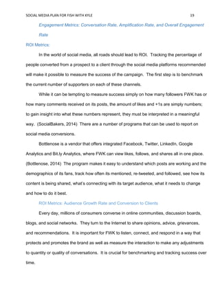 SOCIAL MEDIA PLAN FOR FISH WITH KYLE 19
Engagement Metrics: Conversation Rate, Amplification Rate, and Overall Engagement
Rate
ROI Metrics:
In the world of social media, all roads should lead to ROI. Tracking the percentage of
people converted from a prospect to a client through the social media platforms recommended
will make it possible to measure the success of the campaign. The first step is to benchmark
the current number of supporters on each of these channels.
While it can be tempting to measure success simply on how many followers FWK has or
how many comments received on its posts, the amount of likes and +1s are simply numbers;
to gain insight into what these numbers represent, they must be interpreted in a meaningful
way. (SocialBakers, 2014) There are a number of programs that can be used to report on
social media conversions.
Bottlenose is a vendor that offers integrated Facebook, Twitter, LinkedIn, Google
Analytics and Bit.ly Analytics, where FWK can view likes, follows, and shares all in one place.
(Bottlenose, 2014) The program makes it easy to understand which posts are working and the
demographics of its fans, track how often its mentioned, re-tweeted, and followed, see how its
content is being shared, what’s connecting with its target audience, what it needs to change
and how to do it best.
ROI Metrics: Audience Growth Rate and Conversion to Clients
Every day, millions of consumers converse in online communities, discussion boards,
blogs, and social networks. They turn to the Internet to share opinions, advice, grievances,
and recommendations. It is important for FWK to listen, connect, and respond in a way that
protects and promotes the brand as well as measure the interaction to make any adjustments
to quantity or quality of conversations. It is crucial for benchmarking and tracking success over
time.
 