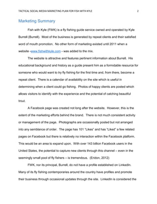 TACTICAL SOCIAL MEDIA MARKETING PLAN FOR FISH WITH KYLE 2
Marketing Summary
Fish with Kyle (FWK) is a fly fishing guide service owned and operated by Kyle
Burrell (Burrell). Most of the business is generated by repeat clients and their satisfied
word of mouth promotion. No other form of marketing existed until 2011 when a
website -www.fishwithkyle.com - was added to the mix.
The website is attractive and features pertinent information about Burrell. His
educational background and history as a guide present him as a formidable resource for
someone who would want to try fly fishing for the first time and, from there, become a
repeat client. There is a calendar of availability on the site which is useful in
determining when a client could go fishing. Photos of happy clients are posted which
allows visitors to identify with the experience and the potential of catching beautiful
trout.
A Facebook page was created not long after the website. However, this is the
extent of the marketing efforts behind the brand. There is not much consistent activity
or management of the page. Photographs are occasionally posted but not arranged
into any semblance of order. The page has 101 “Likes” and has “Liked” a few related
pages on Facebook but there is relatively no interaction within the Facebook platform.
This would be an area to expand upon. With over 143 billion Facebook users in the
United States, the potential to capture new clients through this channel – even in the
seemingly small pool of fly fishers – is tremendous. (Eridon, 2012)
FWK, nor its principal, Burrell, do not have a profile established on LinkedIn.
Many of its fly fishing contemporaries around the country have profiles and promote
their business through occasional updates through the site. LinkedIn is considered the
 