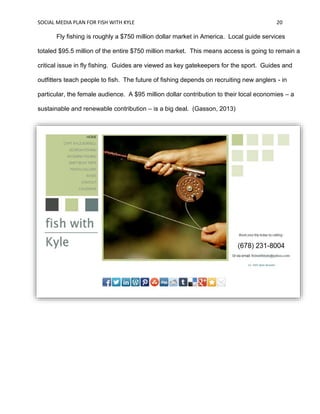 SOCIAL MEDIA PLAN FOR FISH WITH KYLE 20
Fly fishing is roughly a $750 million dollar market in America. Local guide services
totaled $95.5 million of the entire $750 million market. This means access is going to remain a
critical issue in fly fishing. Guides are viewed as key gatekeepers for the sport. Guides and
outfitters teach people to fish. The future of fishing depends on recruiting new anglers - in
particular, the female audience. A $95 million dollar contribution to their local economies – a
sustainable and renewable contribution – is a big deal. (Gasson, 2013)
 