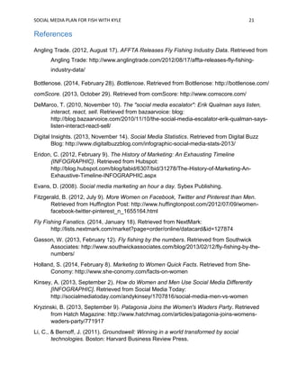 SOCIAL MEDIA PLAN FOR FISH WITH KYLE 21
References
Angling Trade. (2012, August 17). AFFTA Releases Fly Fishing Industry Data. Retrieved from
Angling Trade: http://www.anglingtrade.com/2012/08/17/affta-releases-fly-fishing-
industry-data/
Bottlenose. (2014, February 28). Bottlenose. Retrieved from Bottlenose: http://bottlenose.com/
comScore. (2013, October 29). Retrieved from comScore: http://www.comscore.com/
DeMarco, T. (2010, November 10). The "social media escalator": Erik Qualman says listen,
interact, react, sell. Retrieved from bazaarvoice: blog:
http://blog.bazaarvoice.com/2010/11/10/the-social-media-escalator-erik-qualman-says-
listen-interact-react-sell/
Digital Insights. (2013, November 14). Social Media Statistics. Retrieved from Digital Buzz
Blog: http://www.digitalbuzzblog.com/infographic-social-media-stats-2013/
Eridon, C. (2012, February 9). The History of Marketing: An Exhausting Timeline
{INFOGRAPHIC}. Retrieved from Hubspot:
http://blog.hubspot.com/blog/tabid/6307/bid/31278/The-History-of-Marketing-An-
Exhaustive-Timeline-INFOGRAPHIC.aspx
Evans, D. (2008). Social media marketing an hour a day. Sybex Publishing.
Fitzgerald, B. (2012, July 9). More Women on Facebook, Twitter and Pinterest than Men.
Retrieved from Huffington Post: http://www.huffingtonpost.com/2012/07/09/women-
facebook-twitter-pinterest_n_1655164.html
Fly Fishing Fanatics. (2014, January 18). Retrieved from NextMark:
http://lists.nextmark.com/market?page=order/online/datacard&id=127874
Gasson, W. (2013, February 12). Fly fishing by the numbers. Retrieved from Southwick
Associates: http://www.southwickassociates.com/blog/2013/02/12/fly-fishing-by-the-
numbers/
Holland, S. (2014, February 8). Marketing to Women Quick Facts. Retrieved from She-
Conomy: http://www.she-conomy.com/facts-on-women
Kinsey, A. (2013, September 2). How do Women and Men Use Social Media Differently
[INFOGRAPHIC]. Retrieved from Social Media Today:
http://socialmediatoday.com/andykinsey/1707816/social-media-men-vs-women
Kryzinski, B. (2013, September 9). Patagonia Joins the Women's Waders Party. Retrieved
from Hatch Magazine: http://www.hatchmag.com/articles/patagonia-joins-womens-
waders-party/771917
Li, C., & Bernoff, J. (2011). Groundswell: Winning in a world transformed by social
technologies. Boston: Harvard Business Review Press.
 