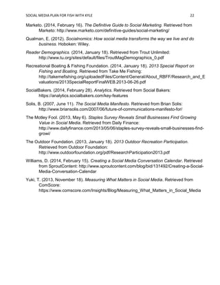SOCIAL MEDIA PLAN FOR FISH WITH KYLE 22
Marketo. (2014, February 16). The Definitive Guide to Social Marketing. Retrieved from
Marketo: http://www.marketo.com/definitive-guides/social-marketing/
Qualman, E. (2012). Socialnomics: How social media transforms the way we live and do
business. Hoboken: Wiley.
Reader Demographics. (2014, January 18). Retrieved from Trout Unlimited:
http://www.tu.org/sites/default/files/TroutMagDemographics_0.pdf
Recreational Boating & Fishing Foundation. (2014, January 18). 2013 Special Report on
Fishing and Boating. Retrieved from Take Me Fishing:
http://takemefishing.org/uploadedFiles/Content/General/About_RBFF/Research_and_E
valuations/2013SpecialReportFinalWEB.2013-06-26.pdf
SocialBakers. (2014, February 28). Analytics. Retrieved from Social Bakers:
https://analytics.socialbakers.com/key-features
Solis, B. (2007, June 11). The Social Media Manifesto. Retrieved from Brian Solis:
http://www.briansolis.com/2007/06/future-of-communications-manifesto-for/
The Motley Fool. (2013, May 6). Staples Survey Reveals Small Businesses Find Growing
Value in Social Media. Retrieved from Daily Finance:
http://www.dailyfinance.com/2013/05/06/staples-survey-reveals-small-businesses-find-
growi/
The Outdoor Foundation. (2013, January 18). 2013 Outdoor Recreation Participation.
Retrieved from Outdoor Foundation:
http://www.outdoorfoundation.org/pdf/ResearchParticipation2013.pdf
Williams, D. (2014, February 15). Creating a Social Media Conversation Calendar. Retrieved
from SproutContent: http://www.sproutcontent.com/blog/bid/131492/Creating-a-Social-
Media-Conversation-Calendar
Yuki, T. (2013, November 18). Measuring What Matters in Social Media. Retrieved from
ComScore:
https://www.comscore.com/Insights/Blog/Measuring_What_Matters_in_Social_Media
 