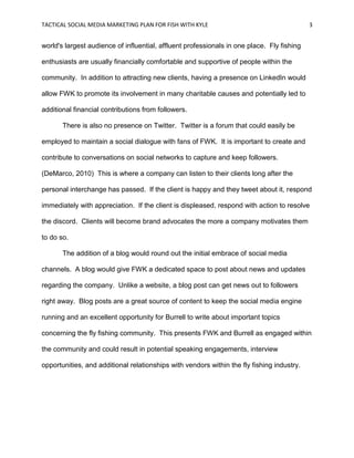 TACTICAL SOCIAL MEDIA MARKETING PLAN FOR FISH WITH KYLE 3
world's largest audience of influential, affluent professionals in one place. Fly fishing
enthusiasts are usually financially comfortable and supportive of people within the
community. In addition to attracting new clients, having a presence on LinkedIn would
allow FWK to promote its involvement in many charitable causes and potentially led to
additional financial contributions from followers.
There is also no presence on Twitter. Twitter is a forum that could easily be
employed to maintain a social dialogue with fans of FWK. It is important to create and
contribute to conversations on social networks to capture and keep followers.
(DeMarco, 2010) This is where a company can listen to their clients long after the
personal interchange has passed. If the client is happy and they tweet about it, respond
immediately with appreciation. If the client is displeased, respond with action to resolve
the discord. Clients will become brand advocates the more a company motivates them
to do so.
The addition of a blog would round out the initial embrace of social media
channels. A blog would give FWK a dedicated space to post about news and updates
regarding the company. Unlike a website, a blog post can get news out to followers
right away. Blog posts are a great source of content to keep the social media engine
running and an excellent opportunity for Burrell to write about important topics
concerning the fly fishing community. This presents FWK and Burrell as engaged within
the community and could result in potential speaking engagements, interview
opportunities, and additional relationships with vendors within the fly fishing industry.
 