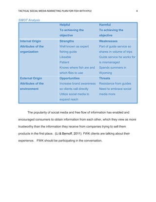 TACTICAL SOCIAL MEDIA MARKETING PLAN FOR FISH WITH KYLE 4
SWOT Analysis
Helpful
To achieving the
objective
Harmful
To achieving the
objective
Internal Origin
Attributes of the
organization
Strengths
Well known as expert
fishing guide
Likeable
Patient
Knows where fish are and
which flies to use
Weaknesses
Part of guide service so
shares in volume of trips
Guide service he works for
is mismanaged
Spends summers in
Wyoming
External Origin
Attributes of the
environment
Opportunities
Increase brand awareness
so clients call directly
Utilize social media to
expand reach
Threats
Resistance from guides
Need to embrace social
media more
The popularity of social media and free flow of information has enabled and
encouraged consumers to obtain information from each other, which they view as more
trustworthy than the information they receive from companies trying to sell them
products in the first place. (Li & Bernoff, 2011) FWK clients are talking about their
experience. FWK should be participating in the conversation.
 
