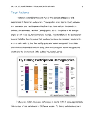 TACTICAL SOCIAL MEDIA MARKETING PLAN FOR FISH WITH KYLE 6
Target Audience
The target audience for Fish with Kyle (FWK) consists of beginner and
experienced fly fishermen and women. These anglers enjoy fishing in both saltwater
and freshwater, and catching everything from trout, bass and pan fish to salmon,
bluefish, and steelhead. (Reader Demographics, 2014) The profile of the average
angler is 53.4 years old, homeowner and married. They tend to have the discretionary
income that allow them to pursue their sport and purchase the necessary equipment --
such as rods, reels, fly line, flies and fly typing kits, as well as apparel. In addition,
these individuals tend to travel and enjoy other outdoors sports as well as appreciate
wildlife and the environment. (The Outdoor Foundation, 2013)
Forty-seven million Americans participated in fishing in 2012, a disproportionately
high number of new participants in 2012 were female. Fly fishing participation grew in
 