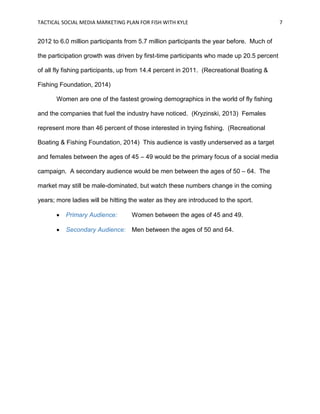 TACTICAL SOCIAL MEDIA MARKETING PLAN FOR FISH WITH KYLE 7
2012 to 6.0 million participants from 5.7 million participants the year before. Much of
the participation growth was driven by first-time participants who made up 20.5 percent
of all fly fishing participants, up from 14.4 percent in 2011. (Recreational Boating &
Fishing Foundation, 2014)
Women are one of the fastest growing demographics in the world of fly fishing
and the companies that fuel the industry have noticed. (Kryzinski, 2013) Females
represent more than 46 percent of those interested in trying fishing. (Recreational
Boating & Fishing Foundation, 2014) This audience is vastly underserved as a target
and females between the ages of 45 – 49 would be the primary focus of a social media
campaign. A secondary audience would be men between the ages of 50 – 64. The
market may still be male-dominated, but watch these numbers change in the coming
years; more ladies will be hitting the water as they are introduced to the sport.
 Primary Audience: Women between the ages of 45 and 49.
 Secondary Audience: Men between the ages of 50 and 64.
 
