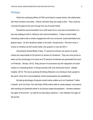 TACTICAL SOCIAL MEDIA MARKETING PLAN FOR FISH WITH KYLE 8
Strategy
While the marketing efforts of FWK are limited to repeat clients, the relationship
with them remains one-sided. Clients call when they are ready to fish. They could be
nurtured throughout the year through the use of social media.
Overall the recommendation is to shift away from a one-way conversation to a
two-way dialogue built on influence and recommendations. Today’s social media
marketing means that a simple engagement with one consumer could potentially have
global impact. As Erik Qualman states in his book, Socialnomics, “We don’t have a
choice on whether we DO social media, the question is how we DO it.”
According to Social Media Today, 71 percent of women are active on social
media and responsible for 62 percent of shares on Facebook. They are more prone to
seek out the social page of a brand and 70 percent of referrals are generated from pins
on Pinterest. (Kinsey, 2013) Sixty percent of consumers say the integration of social
media is a motivating factor in doing business with and sharing the brand. (Digital
Insights, 2013) The key to growing fly fishing followers is to introduce more people to
the sport. Once this is accomplished, brand ambassadors are established.
By taking advantage of popular social media outlets such as Facebook, Twitter
LinkedIn, and YouTube, Fish with Kyle (FWK) will be able to create deeper connections
with existing and potential clients in its primary target demographic – females between
the ages of 45 and 49 – as well as its secondary audience – men between the ages of
50 and 64.
 