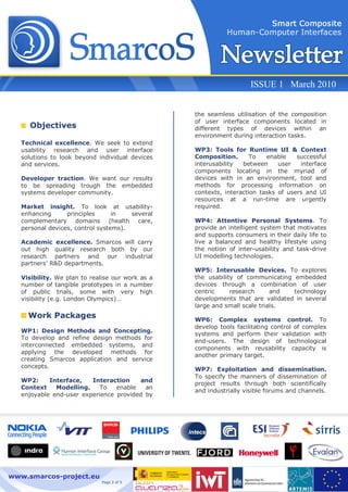 ISSUE 1 March 2010


                                                  the seamless utilisation of the composition
                                                  of user interface components located in
     Objectives                                   different types of devices within an
                                                  environment during interaction tasks.
   Technical excellence. We seek to extend
   usability research and user interface          WP3: Tools for Runtime UI & Context
   solutions to look beyond individual devices    Composition.       To   enable    successful
   and services.                                  interusability  between     user   interface
                                                  components locating in the myriad of
   Developer traction. We want our results        devices with in an environment, tool and
   to be spreading trough the embedded            methods for processing information on
   systems developer community.                   contexts, interaction tasks of users and UI
                                                  resources at a run-time are urgently
   Market insight. To look at usability-          required.
   enhancing      principles      in   several
   complementary domains (health care,            WP4: Attentive Personal Systems. To
   personal devices, control systems).            provide an intelligent system that motivates
                                                  and supports consumers in their daily life to
   Academic excellence. Smarcos will carry        live a balanced and healthy lifestyle using
   out high quality research both by our          the notion of inter-usability and task-drive
   research partners and our industrial           UI modelling technologies.
   partners’ R&D departments.
                                                  WP5: Interusable Devices. To explores
   Visibility. We plan to realise our work as a   the usability of communicating embedded
   number of tangible prototypes in a number      devices through a combination of user
   of public trials, some with very high          centric     research      and  technology
   visibility (e.g. London Olympics)…             developments that are validated in several
                                                  large and small scale trials.
     Work Packages                                WP6: Complex systems control. To
                                                  develop tools facilitating control of complex
   WP1: Design Methods and Concepting.
                                                  systems and perform their validation with
   To develop and refine design methods for
                                                  end-users. The design of technological
   interconnected embedded systems, and
                                                  components with reusability capacity is
   applying the developed methods for
                                                  another primary target.
   creating Smarcos application and service
   concepts.
                                                  WP7: Exploitation and dissemination.
                                                  To specify the manners of dissemination of
   WP2:     Interface,   Interaction    and
                                                  project results through both scientifically
   Context    Modelling.    To   enable   an
                                                  and industrially visible forums and channels.
   enjoyable end-user experience provided by




www.smarcos-project.eu
                              Page 2 of 5
 