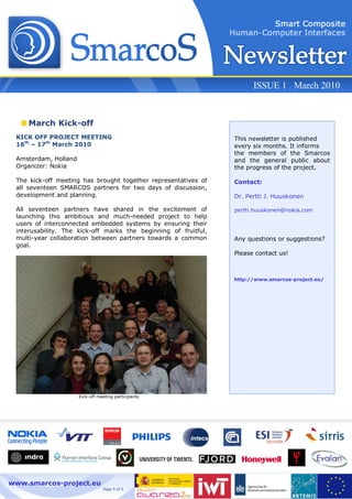 ISSUE 1 March 2010


    March Kick-off
 KICK OFF PROJECT MEETING                                        This newsletter is published
 16th – 17th March 2010                                          every six months. It informs
                                                                 the members of the Smarcos
 Amsterdam, Holland                                              and the general public about
 Organizer: Nokia                                                the progress of the project.

 The kick-off meeting has brought together representatives of    Contact:
 all seventeen SMARCOS partners for two days of discussion,
 development and planning.                                       Dr. Pertti J. Huuskonen

 All seventeen partners have shared in the excitement of         pertti.huuskonen@nokia.com
 launching this ambitious and much-needed project to help
 users of interconnected embedded systems by ensuring their
 interusability. The kick-off marks the beginning of fruitful,
 multi-year collaboration between partners towards a common      Any questions or suggestions?
 goal.
                                                                 Please contact us!



                                                                 http://www.smarcos-project.eu/




                      Kick-off meeting participants




www.smarcos-project.eu
                                 Page 5 of 5
 