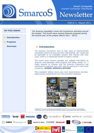 ISSUE 4 March 2012


IN THIS ISSUE:   The Smarcos newsletter covers the Consortium activities around
                 the project. This fourth issue reviews Smarcos progress during
                 the second year of the project (March 2011 - 2012)
  Introduction

  Progress

  Overview                Introduction
                    The Smarcos Consortium aims to help users of interconnected
                    embedded systems by ensuring their interusability. Our results will
                    be applicable to all embedded systems that interact with their
                    users, which is a substantial fraction of today’s market.

                    This fourth issue contains valuable and updated information on
                    Smarcos work-packages (WP) progress and latest results. It ´s
                    highly relevant to mention that the Smarcos Consortium has
                    reinforced its expertise from 2012 with the joining of 3 new Finish
                    companies: IXONOS, NEMEIN & OFFCODE.

                    This newsletter edition covers also main dissemination activities:
                    latest events, presentations and new promotion materials.




                    SMARCOS has also jointly participated within the ATC 2011 (Artemis Technological
                    Conference 2011) with SOFIA and CHIRON projects and prepare with them materials
 
