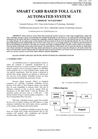 ISSN: 2278 – 1323
                                          International Journal of Advanced Research in Computer Engineering & Technology
                                                                                               Volume 1, Issue 5, July 2012



               SMART CARD BASED TOLL GATE
                   AUTOMATED SYSTEM
                                              V.SRIDHAR 1 M.NAGENDRA2
                   1
                       Assistant Professor, ECE, Vidya Jyothi Institute of Technology, Hyderabad
                   2
                       HOD&Associate professor, ECE, Dr.k.v subbareddy institute of technology, Kurnool
                                  1
                                   varadalasri@gmail.com,2nag20209@gmail.com


          ABSTRACT: Smart cards are secure tokens that can provide security services to a wide range of applications. Along with
other technology advances, smart card technology has changed dramatically as well. However, its communication standards, largely
unchanged, do not match with those of mainstream computing, which has limited its success in the Internet age. In our daily life we
are seeing toll gate. We are going to pay certain amount to the government in form of tax through this toll gate. We can see this toll
gates being placed in some national high ways etc.,So in order to pay tax we are normally going to pay in form of cash, but instead of
that as the technology is growing we can make use of smart card which is nothing but like a memory card in which we are going to
store the details of particular person and certain amount. The main objective of this smard card is to pay the toll gate tax using smart
card. Smart card must be recharged with some amount and whenever a person wants to pay the toll gate tax, he needs to insert his
smart card and deduct amount using keypad. By using this kind of smard card there is no need to carry the amount in form of cash
and so we can have security as well. keil-µ vision software used for simulation

         Keywords: SMARD CARD, KEIL SOFTWARE, MICRO CONTROLLER, EMBEDDED SYSTEMS

I . INTRODUCTION

         An embedded system is a special-purpose system in
which the computer is completely encapsulated by or
dedicated to the device or system it controls. Unlike a general-
purpose computer, such as a personal computer, an embedded
system performs one or a few predefined tasks, usually with
very specific requirements. Since the system is dedicated to
specific tasks, design engineers can optimize it, reducing the
size and cost of the product. Embedded systems are often
mass-produced, benefiting from economies of scale.

          Personal digital assistants (PDAs) or handheld
computers are generally considered embedded devices                                     Fig: 1.1complex embedded system unit
because of the nature of their hardware design, even though
they are more expandable in software terms. This line of
definition continues to blur as devices expand. With the
                                                                           2 Block diagram:
introduction of the OQO Model 2 with the Windows XP
operating system and ports such as a USB port — both                                           MICRO
features usually belong to "general purpose computers", — the              POWER
line of nomenclature blurs even more.                                                         CONTROLL                       LCD
                                                                           SUPPLY
                                                                                                 ER
         Physically, embedded systems ranges from portable
devices such as digital watches and MP3 players, to large
stationary installations like traffic lights, factory controllers,        LCD
or the systems controlling nuclear power plants.
                                                                                         MAX232
        In terms of complexity embedded systems can range                                                         Keypad
from very simple with a single microcontroller chip, to very
complex with multiple units, peripherals and networks
mounted inside a large chassis or enclosure.                                   Fig:2 embedded system unit block diagram




                                                                                                                                   203
                                                 All Rights Reserved © 2012 IJARCET
 