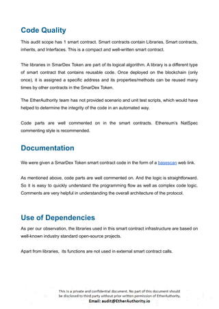 Code Quality
This audit scope has 1 smart contract. Smart contracts contain Libraries, Smart contracts,
inherits, and Interfaces. This is a compact and well-written smart contract.
The libraries in SmarDex Token are part of its logical algorithm. A library is a different type
of smart contract that contains reusable code. Once deployed on the blockchain (only
once), it is assigned a specific address and its properties/methods can be reused many
times by other contracts in the SmarDex Token.
The EtherAuthority team has not provided scenario and unit test scripts, which would have
helped to determine the integrity of the code in an automated way.
Code parts are well commented on in the smart contracts. Ethereum’s NatSpec
commenting style is recommended.
Documentation
We were given a SmarDex Token smart contract code in the form of a basescan web link.
As mentioned above, code parts are well commented on. And the logic is straightforward.
So it is easy to quickly understand the programming flow as well as complex code logic.
Comments are very helpful in understanding the overall architecture of the protocol.
Use of Dependencies
As per our observation, the libraries used in this smart contract infrastructure are based on
well-known industry standard open-source projects.
Apart from libraries, its functions are not used in external smart contract calls.
 