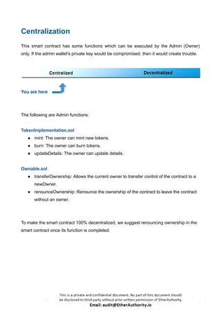 Centralization
This smart contract has some functions which can be executed by the Admin (Owner)
only. If the admin wallet's private key would be compromised, then it would create trouble.
You are here
The following are Admin functions:
TokenImplementation.sol
● mint: The owner can mint new tokens.
● burn: The owner can burn tokens.
● updateDetails: The owner can update details.
Ownable.sol
● transferOwnership: Allows the current owner to transfer control of the contract to a
newOwner.
● renounceOwnership: Renounce the ownership of the contract to leave the contract
without an owner.
To make the smart contract 100% decentralized, we suggest renouncing ownership in the
smart contract once its function is completed.
 