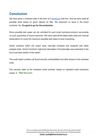 Conclusion
We were given a contract code in the form of a basescan web link. And we have used all
possible tests based on given objects as files. We observed no issue in the smart
contracts. So, it’s good to go for the production.
Since possible test cases can be unlimited for such smart contracts protocol, we provide
no such guarantee of future outcomes. We have used all the latest static tools and manual
observations to cover the maximum possible test cases to scan everything.
Smart contracts within the scope were manually reviewed and analyzed with static
analysis tools. Smart Contract’s high-level description of functionality was presented in the
As-is overview section of the report.
The audit report contains all found security vulnerabilities and other issues in the reviewed
code.
The security state of the reviewed smart contract, based on standard audit procedure
scope, is “Well Secured”.
 