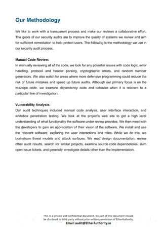 Our Methodology
We like to work with a transparent process and make our reviews a collaborative effort.
The goals of our security audits are to improve the quality of systems we review and aim
for sufficient remediation to help protect users. The following is the methodology we use in
our security audit process.
Manual Code Review:
In manually reviewing all of the code, we look for any potential issues with code logic, error
handling, protocol and header parsing, cryptographic errors, and random number
generators. We also watch for areas where more defensive programming could reduce the
risk of future mistakes and speed up future audits. Although our primary focus is on the
in-scope code, we examine dependency code and behavior when it is relevant to a
particular line of investigation.
Vulnerability Analysis:
Our audit techniques included manual code analysis, user interface interaction, and
whitebox penetration testing. We look at the project's web site to get a high level
understanding of what functionality the software under review provides. We then meet with
the developers to gain an appreciation of their vision of the software. We install and use
the relevant software, exploring the user interactions and roles. While we do this, we
brainstorm threat models and attack surfaces. We read design documentation, review
other audit results, search for similar projects, examine source code dependencies, skim
open issue tickets, and generally investigate details other than the implementation.
 