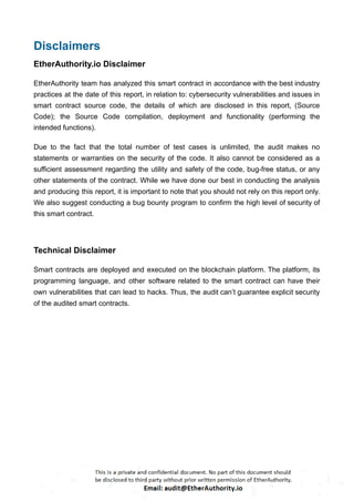 Disclaimers
EtherAuthority.io Disclaimer
EtherAuthority team has analyzed this smart contract in accordance with the best industry
practices at the date of this report, in relation to: cybersecurity vulnerabilities and issues in
smart contract source code, the details of which are disclosed in this report, (Source
Code); the Source Code compilation, deployment and functionality (performing the
intended functions).
Due to the fact that the total number of test cases is unlimited, the audit makes no
statements or warranties on the security of the code. It also cannot be considered as a
sufficient assessment regarding the utility and safety of the code, bug-free status, or any
other statements of the contract. While we have done our best in conducting the analysis
and producing this report, it is important to note that you should not rely on this report only.
We also suggest conducting a bug bounty program to confirm the high level of security of
this smart contract.
Technical Disclaimer
Smart contracts are deployed and executed on the blockchain platform. The platform, its
programming language, and other software related to the smart contract can have their
own vulnerabilities that can lead to hacks. Thus, the audit can’t guarantee explicit security
of the audited smart contracts.
 