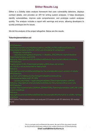 Slither Results Log
Slither is a Solidity static analysis framework that uses vulnerability detectors, displays
contract details, and provides an API for writing custom analyses. It helps developers
identify vulnerabilities, improve code comprehension, and prototype custom analyses
quickly. The analysis includes a report with warnings and errors, allowing developers to
quickly prototype and fix issues.
We did the analysis of the project altogether. Below are the results.
TokenImplementation.sol
INFO:Detectors:
TokenImplementation.permit(address,address,uint256,uint256,uint8,bytes32,bytes32)
(TokenImplementation.sol#1216-1252) uses timestamp for comparisons
Dangerous comparisons:
- require(bool,string)(block.timestamp <= deadline_,ERC20Permit: expired deadline)
(TokenImplementation.sol#1230)
Reference: https://github.com/crytic/slither/wiki/Detector-Documentation#block-timestamp
INFO:Detectors:
Pragma version^0.8.0 (TokenImplementation.sol#3) allows old versions
solc-0.8.25 is not recommended for deployment
Reference:
https://github.com/crytic/slither/wiki/Detector-Documentation#incorrect-versions-of-solidity
INFO:Detectors:
Low level call in Address.functionDelegateCall(address,bytes,string)
(TokenImplementation.sol#176-185):
- (success,returndata) = target.delegatecall(data) (TokenImplementation.sol#183)
Reference: https://github.com/crytic/slither/wiki/Detector-Documentation#low-level-calls
INFO:Detectors:
Function TokenImplementation.DOMAIN_SEPARATOR() (TokenImplementation.sol#1258-1260)
is not in mixedCase
Reference:
https://github.com/crytic/slither/wiki/Detector-Documentation#conformance-to-solidity-naming-c
onventions
INFO:Slither:TokenImplementation.sol analyzed (13 contracts with 93 detectors), 50 result(s)
found
 