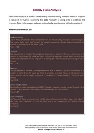 Solidity Static Analysis
Static code analysis is used to identify many common coding problems before a program
is released. It involves examining the code manually or using tools to automate the
process. Static code analysis tools can automatically scan the code without executing it.
TokenImplementation.sol
Block timestamp:
Use of "block.timestamp": "block.timestamp" can be influenced by miners to a certain degree.
That means that a miner can "choose" the block.timestamp, to a certain degree, to change the
outcome of a transaction in the mined block.
Pos: 347:16:
Gas costs:
Gas requirement of function TokenImplementation.burn is infinite: If the gas requirement of a
function is higher than the block gas limit, it cannot be executed. Please avoid loops in your
functions or actions that modify large areas of storage (this includes clearing or copying arrays in
storage)
Pos: 232:4:
Gas costs:
Gas requirement of function TokenImplementation.mint is infinite: If the gas requirement of a
function is higher than the block gas limit, it cannot be executed. Please avoid loops in your
functions or actions that modify large areas of storage (this includes clearing or copying arrays in
storage)
Pos: 220:4:
Similar variable names:
TokenImplementation.mint(address,uint256) : Variables have very similar names "account_" and
"amount_". Note: Modifiers are currently not considered by this static analysis.
Pos: 221:14:
Guard conditions:
Use "assert(x)" if you never ever want x to be false, not in any circumstance (apart from a bug in
your code). Use "require(x)" if x can be false, due to e.g. invalid input or a failing external
component.
Pos: 209:8:
 