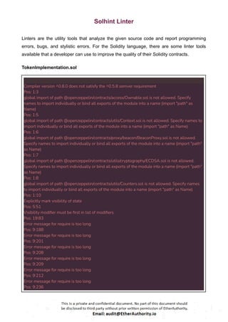 Solhint Linter
Linters are the utility tools that analyze the given source code and report programming
errors, bugs, and stylistic errors. For the Solidity language, there are some linter tools
available that a developer can use to improve the quality of their Solidity contracts.
TokenImplementation.sol
Compiler version ^0.8.0 does not satisfy the ^0.5.8 semver requirement
Pos: 1:3
global import of path @openzeppelin/contracts/access/Ownable.sol is not allowed. Specify
names to import individually or bind all exports of the module into a name (import "path" as
Name)
Pos: 1:5
global import of path @openzeppelin/contracts/utils/Context.sol is not allowed. Specify names to
import individually or bind all exports of the module into a name (import "path" as Name)
Pos: 1:6
global import of path @openzeppelin/contracts/proxy/beacon/BeaconProxy.sol is not allowed.
Specify names to import individually or bind all exports of the module into a name (import "path"
as Name)
Pos: 1:7
global import of path @openzeppelin/contracts/utils/cryptography/ECDSA.sol is not allowed.
Specify names to import individually or bind all exports of the module into a name (import "path"
as Name)
Pos: 1:8
global import of path @openzeppelin/contracts/utils/Counters.sol is not allowed. Specify names
to import individually or bind all exports of the module into a name (import "path" as Name)
Pos: 1:10
Explicitly mark visibility of state
Pos: 5:51
Visibility modifier must be first in list of modifiers
Pos: 19:83
Error message for require is too long
Pos: 9:188
Error message for require is too long
Pos: 9:201
Error message for require is too long
Pos: 9:208
Error message for require is too long
Pos: 9:209
Error message for require is too long
Pos: 9:212
Error message for require is too long
Pos: 9:236
 