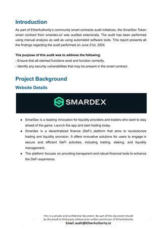 Introduction
As part of EtherAuthority’s community smart contracts audit initiatives, the SmarDex Token
smart contract from smardex.io/ was audited extensively. The audit has been performed
using manual analysis as well as using automated software tools. This report presents all
the findings regarding the audit performed on June 21st, 2024.
The purpose of this audit was to address the following:
- Ensure that all claimed functions exist and function correctly.
- Identify any security vulnerabilities that may be present in the smart contract.
Project Background
Website Details
● SmarDex is a leading innovation for liquidity providers and traders who want to stay
ahead of the game. Launch the app and start trading today.
● Smardex is a decentralized finance (DeFi) platform that aims to revolutionize
trading and liquidity provision. It offers innovative solutions for users to engage in
secure and efficient DeFi activities, including trading, staking, and liquidity
management.
● The platform focuses on providing transparent and robust financial tools to enhance
the DeFi experience.
 