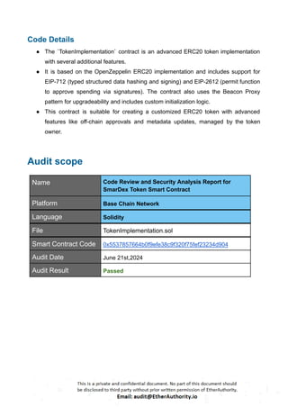 Code Details
● The `TokenImplementation` contract is an advanced ERC20 token implementation
with several additional features.
● It is based on the OpenZeppelin ERC20 implementation and includes support for
EIP-712 (typed structured data hashing and signing) and EIP-2612 (permit function
to approve spending via signatures). The contract also uses the Beacon Proxy
pattern for upgradeability and includes custom initialization logic.
● This contract is suitable for creating a customized ERC20 token with advanced
features like off-chain approvals and metadata updates, managed by the token
owner.
Audit scope
Name Code Review and Security Analysis Report for
SmarDex Token Smart Contract
Platform Base Chain Network
Language Solidity
File TokenImplementation.sol
Smart Contract Code 0x5537857664b0f9efe38c9f320f75fef23234d904
Audit Date June 21st,2024
Audit Result Passed
 