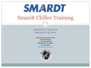 Smardt Chiller Training

      PRODUCT BASICS
       PRESENTATION

       Presented By: Christine Lazo
             Vertical Systems
            7113 Telegraph Rd.
          Montebello, CA 90640
               310 451 0630
          christine@vertisys.net
 
