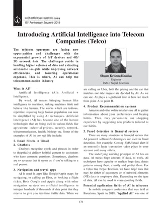 134
15th
Anniversary Souvenir 2019
kGw|f“} jflif{sf]T;j :dfl/sf @)&%
Shyam Krishna Khadka
Engineer
ISSD, Nepal Telecom
Introducing Artificial Intelligence into Telecom
Companies (Telco)
The telecom operators are facing newThe telecom operators are facing newThe telecom operators are facing newThe telecom operators are facing newThe telecom operators are facing new
opportunities and challenges with theopportunities and challenges with theopportunities and challenges with theopportunities and challenges with theopportunities and challenges with the
exponential growth of IoT devices and 4G/exponential growth of IoT devices and 4G/exponential growth of IoT devices and 4G/exponential growth of IoT devices and 4G/exponential growth of IoT devices and 4G/
5G network data. The challenges reside in5G network data. The challenges reside in5G network data. The challenges reside in5G network data. The challenges reside in5G network data. The challenges reside in
handling higher volumes of data and extractinghandling higher volumes of data and extractinghandling higher volumes of data and extractinghandling higher volumes of data and extractinghandling higher volumes of data and extracting
actionable insights while improving networkactionable insights while improving networkactionable insights while improving networkactionable insights while improving networkactionable insights while improving network
efficiencies and lowering operationalefficiencies and lowering operationalefficiencies and lowering operationalefficiencies and lowering operationalefficiencies and lowering operational
expenses. This is where, AI can help theexpenses. This is where, AI can help theexpenses. This is where, AI can help theexpenses. This is where, AI can help theexpenses. This is where, AI can help the
telecommunication industrytelecommunication industrytelecommunication industrytelecommunication industrytelecommunication industry
What is AI?What is AI?What is AI?What is AI?What is AI?
Artificial Intelligence (AI): Artificial +
Intelligence.
By word, AI means bringing human like
intelligence to machines, making machines think and
behave like human. The works which are tedious,
repetitive, requiring large human population can now
be simplified by using AI techniques. Artificial
Intelligence (AI) has become one of the hottest
technologies that are being used in various fields like
agriculture, industrial process, security, network,
telecommunication, health, biology etc. Some of the
examples of AI in our real life include:
1. Email Filters in Gmail1. Email Filters in Gmail1. Email Filters in Gmail1. Email Filters in Gmail1. Email Filters in Gmail
2. Chatbots2. Chatbots2. Chatbots2. Chatbots2. Chatbots
Chatbots recognize words and phrases in order
to (hopefully) deliver helpful content to customers
who have common questions. Sometimes, chatbots
are so accurate that it seems as if you’re talking to a
real person.
3. Navigation and travel apps3. Navigation and travel apps3. Navigation and travel apps3. Navigation and travel apps3. Navigation and travel apps
AI is used in apps like Google/Apple maps for
navigating, or calling an Uber, or booking a flight
ticket. Both Google and Apple along with other
navigation services use artificial intelligence to
interpret hundreds of thousands of data point that they
receive to give you real-time traffic data. When we
are calling an Uber, both the pricing and the car that
matches our ride request are decided by AI. As we
can see, AI plays a significant role in how we reach
from point A to point B.
4. Product Recommendation systems4. Product Recommendation systems4. Product Recommendation systems4. Product Recommendation systems4. Product Recommendation systems
Amazon and other online retailers use AI to gather
information about your preferences and buying
habits. Then, they personalize our shopping
experience by suggesting new products tailored to
our habits.
5.5.5.5.5. Fraud detection in financial sectorsFraud detection in financial sectorsFraud detection in financial sectorsFraud detection in financial sectorsFraud detection in financial sectors
There are many situations in financial sectors that
AI powered software/technologies are used in fraud
detection. For example: Getting SMS/Email alert if
an unusually large transaction takes place in your
account and many others.
The underlying working principle of AI lies on
data. AI needs huge amount of data, to work. AI
techniques have capacity to analyze huge data, detect
patterns among them, classify and predict them. For
a Telco like Nepal Telecom, we have large data that
may be either of customers or of network elements
(NE) data or employee data. Depending on the type
of data, AI can be used in corresponding fields.
Potential application fields of AI in telecomsPotential application fields of AI in telecomsPotential application fields of AI in telecomsPotential application fields of AI in telecomsPotential application fields of AI in telecoms
In mobile congress conference that was held at
Barcelona, Spain in 2018, "Applied AIApplied AIApplied AIApplied AIApplied AI" was one of
 