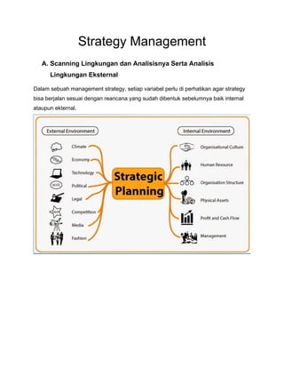 Strategy Management
A. Scanning Lingkungan dan Analisisnya Serta Analisis
Lingkungan Eksternal
Dalam sebuah management strategy, setiap variabel perlu di perhatikan agar strategy
bisa berjalan sesuai dengan reancana yang sudah dibentuk sebelumnya baik internal
ataupun ekternal.
 