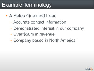 Example Terminology

 • A Sales Qualified Lead
   •   Accurate contact information
   •   Demonstrated interest in our company
   •   Over $50m in revenue
   •   Company based in North America
 