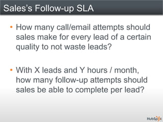Sales’s Follow-up SLA

 • How many call/email attempts should
   sales make for every lead of a certain
   quality to not waste leads?

 • With X leads and Y hours / month,
   how many follow-up attempts should
   sales be able to complete per lead?
 