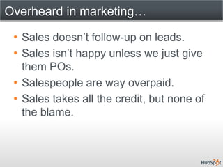 Overheard in marketing…

 • Sales doesn’t follow-up on leads.
 • Sales isn’t happy unless we just give
   them POs.
 • Salespeople are way overpaid.
 • Sales takes all the credit, but none of
   the blame.
 