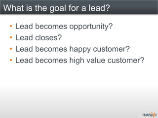 What is the goal for a lead?

 •   Lead becomes opportunity?
 •   Lead closes?
 •   Lead becomes happy customer?
 •   Lead becomes high value customer?
 