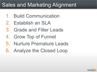 Sales and Marketing Alignment

 1.   Build Communication
 2.   Establish an SLA
 3.   Grade and Filter Leads
 4.   Grow Top of Funnel
 5.   Nurture Premature Leads
 6.   Analyze the Closed Loop
 